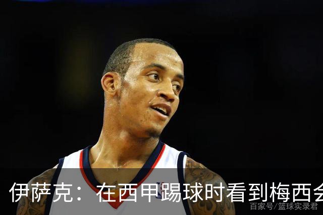 伊萨克：在西甲踢球时看到梅西会被震撼到 合作过最好的球员是D席